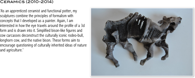 Ceramics (2010-2014)
￼
‘As an apprenticed ceramist and functional potter, my sculptures combine the principles of formalism with concepts that I developed as a painter. Again, I am interested in how the eye travels around the profile of a 3d form and is drawn into it. Simplified bison-like figures and cow carcasses deconstruct the culturally iconic rodeo-bull, longhorn cow, and the native bison. These forms aim to encourage questioning of culturally inherited ideas of nature and agriculture.’
